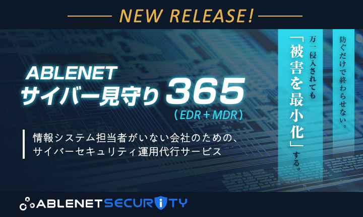 NEW RELEASE！｜ABLENETサイバー見守り365（EDR+MDR）情報システム担当者がいない会社のための、サイバーセキュリティ運用代行サービス｜防ぐだけで終わらせない。万が一侵入されても「被害を最小化」する。｜ABLENET SECURITY（エイブルネットセキュリティ）